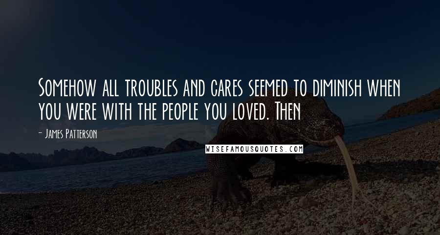 James Patterson Quotes: Somehow all troubles and cares seemed to diminish when you were with the people you loved. Then