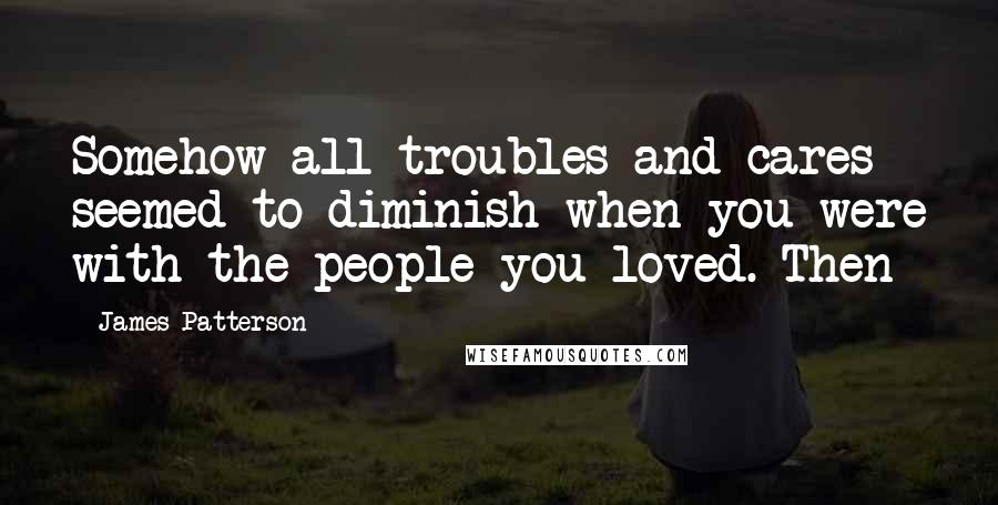 James Patterson Quotes: Somehow all troubles and cares seemed to diminish when you were with the people you loved. Then