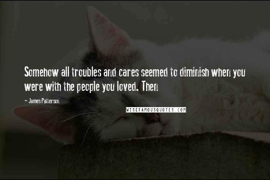 James Patterson Quotes: Somehow all troubles and cares seemed to diminish when you were with the people you loved. Then