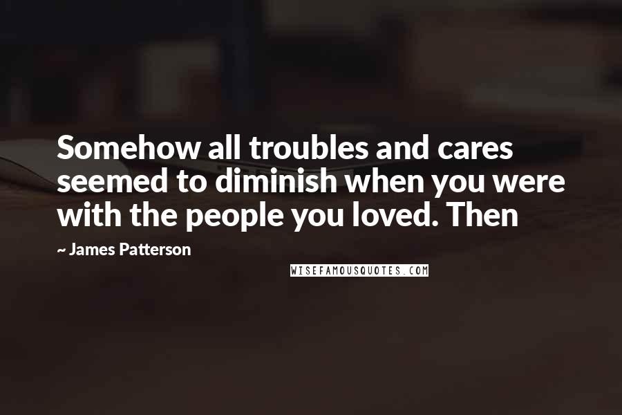 James Patterson Quotes: Somehow all troubles and cares seemed to diminish when you were with the people you loved. Then