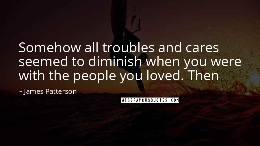 James Patterson Quotes: Somehow all troubles and cares seemed to diminish when you were with the people you loved. Then