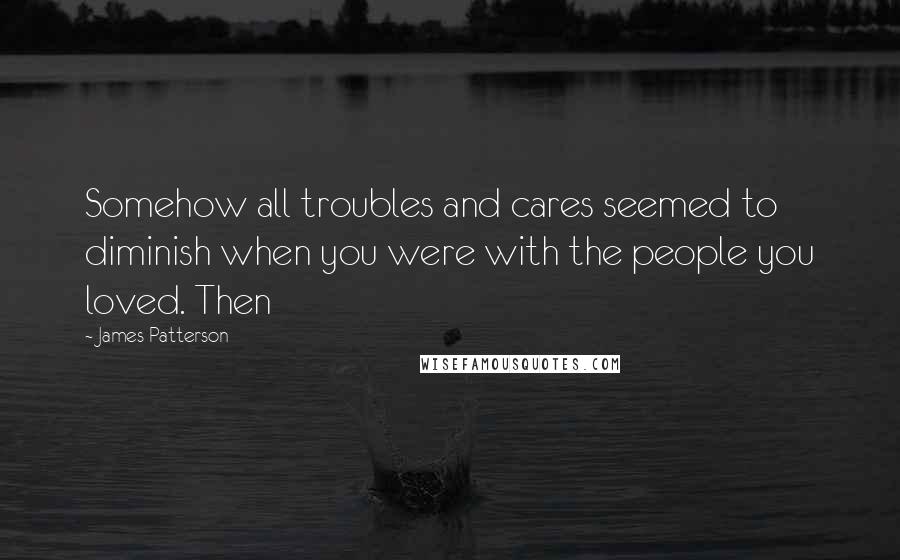 James Patterson Quotes: Somehow all troubles and cares seemed to diminish when you were with the people you loved. Then