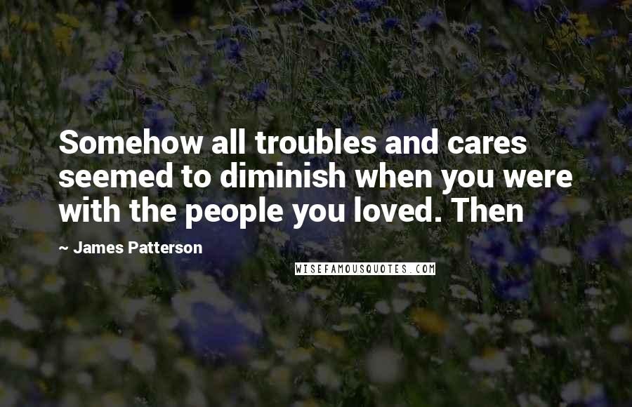 James Patterson Quotes: Somehow all troubles and cares seemed to diminish when you were with the people you loved. Then