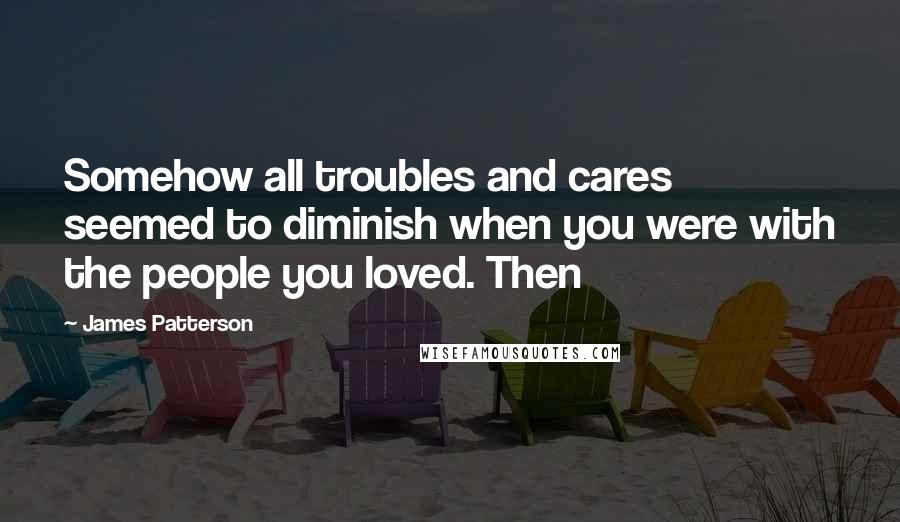 James Patterson Quotes: Somehow all troubles and cares seemed to diminish when you were with the people you loved. Then