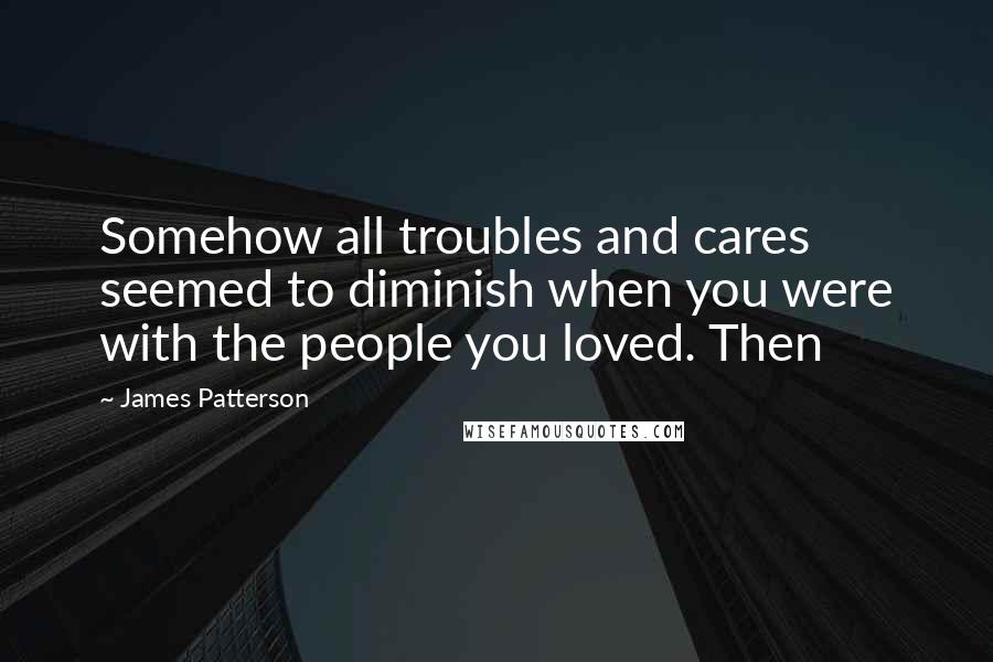 James Patterson Quotes: Somehow all troubles and cares seemed to diminish when you were with the people you loved. Then