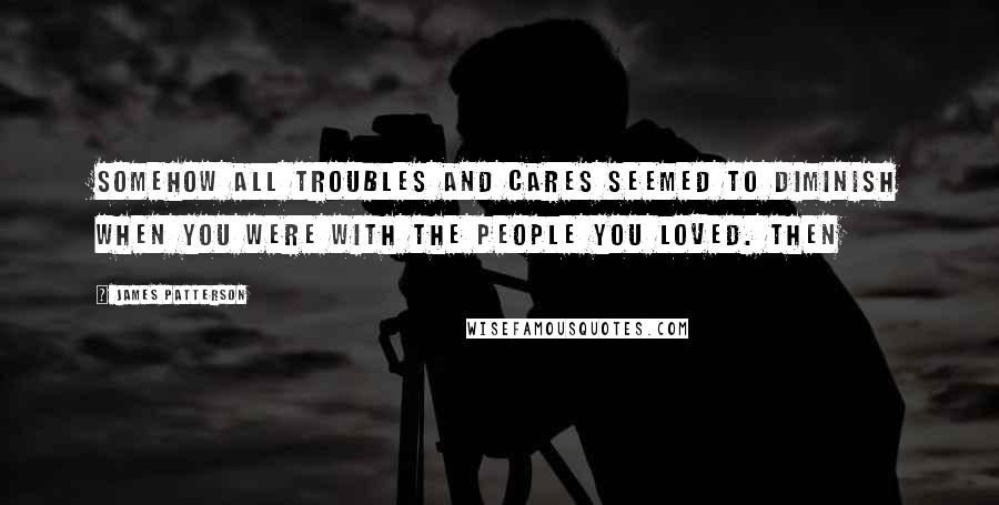 James Patterson Quotes: Somehow all troubles and cares seemed to diminish when you were with the people you loved. Then