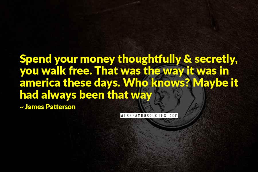 James Patterson Quotes: Spend your money thoughtfully & secretly, you walk free. That was the way it was in america these days. Who knows? Maybe it had always been that way