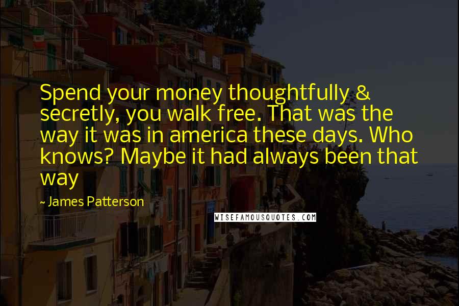James Patterson Quotes: Spend your money thoughtfully & secretly, you walk free. That was the way it was in america these days. Who knows? Maybe it had always been that way