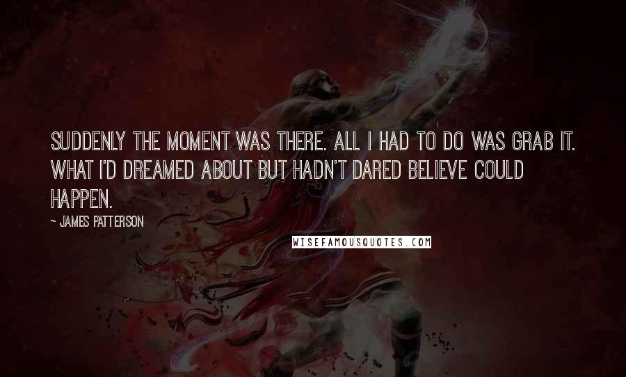 James Patterson Quotes: Suddenly the moment was there. All I had to do was grab it. What I'd dreamed about but hadn't dared believe could happen.