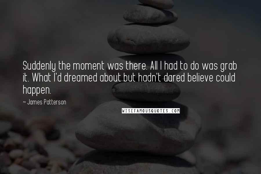 James Patterson Quotes: Suddenly the moment was there. All I had to do was grab it. What I'd dreamed about but hadn't dared believe could happen.