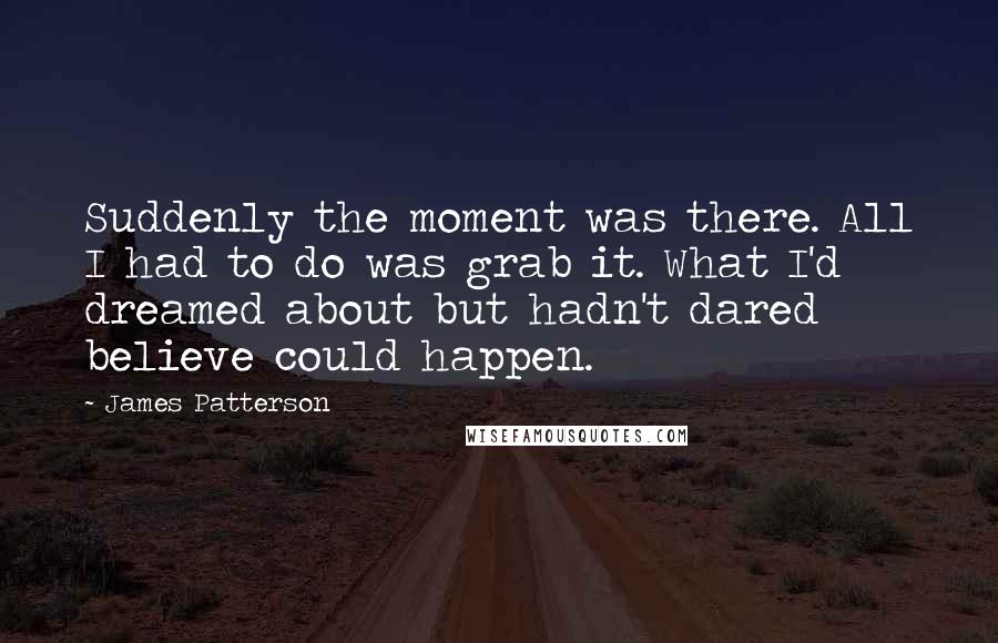James Patterson Quotes: Suddenly the moment was there. All I had to do was grab it. What I'd dreamed about but hadn't dared believe could happen.