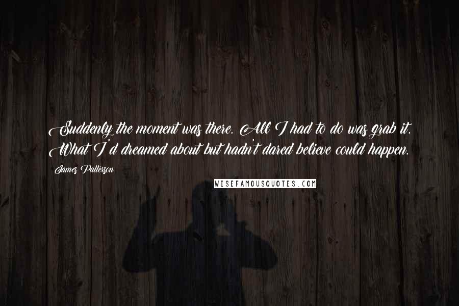 James Patterson Quotes: Suddenly the moment was there. All I had to do was grab it. What I'd dreamed about but hadn't dared believe could happen.