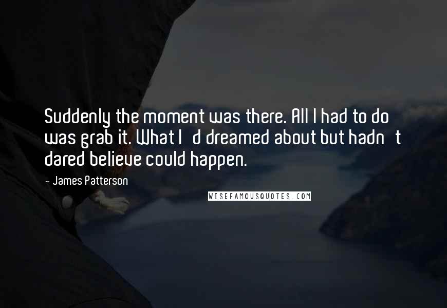 James Patterson Quotes: Suddenly the moment was there. All I had to do was grab it. What I'd dreamed about but hadn't dared believe could happen.