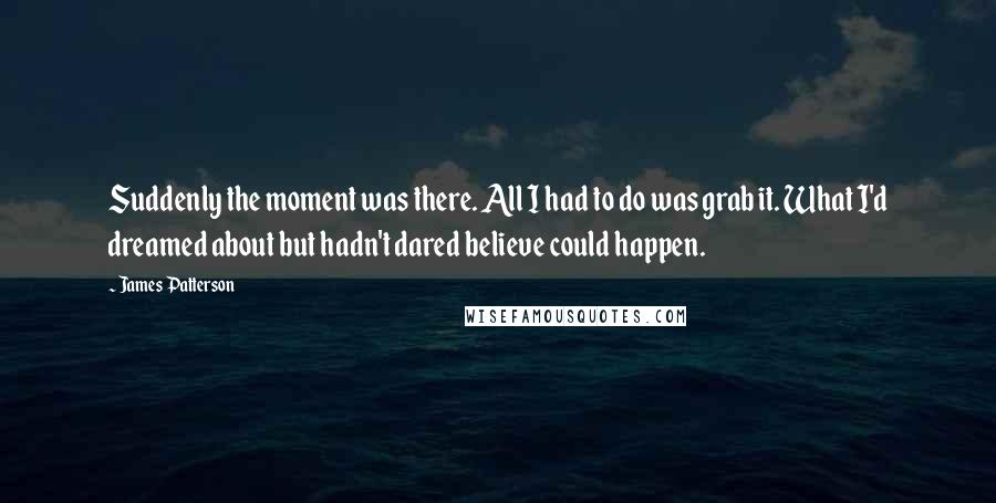 James Patterson Quotes: Suddenly the moment was there. All I had to do was grab it. What I'd dreamed about but hadn't dared believe could happen.