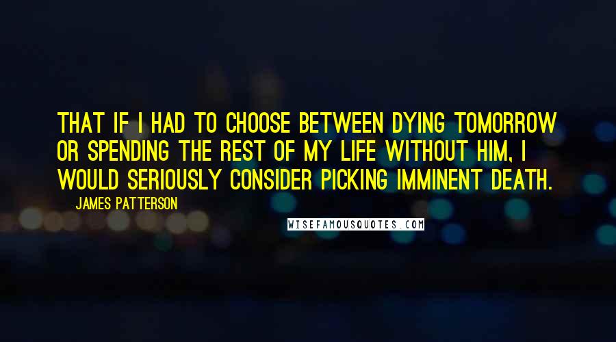 James Patterson Quotes: That if I had to choose between dying tomorrow or spending the rest of my life without him, I would seriously consider picking imminent death.