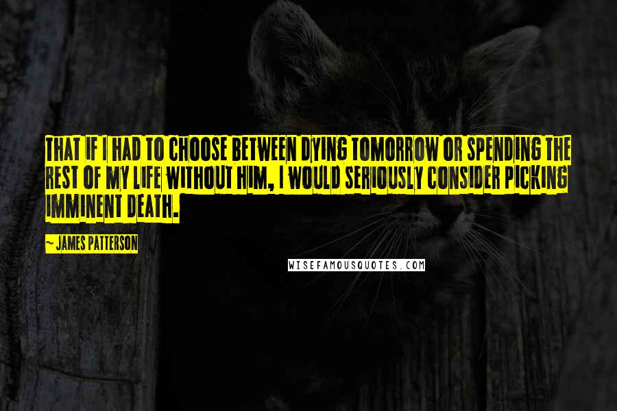James Patterson Quotes: That if I had to choose between dying tomorrow or spending the rest of my life without him, I would seriously consider picking imminent death.