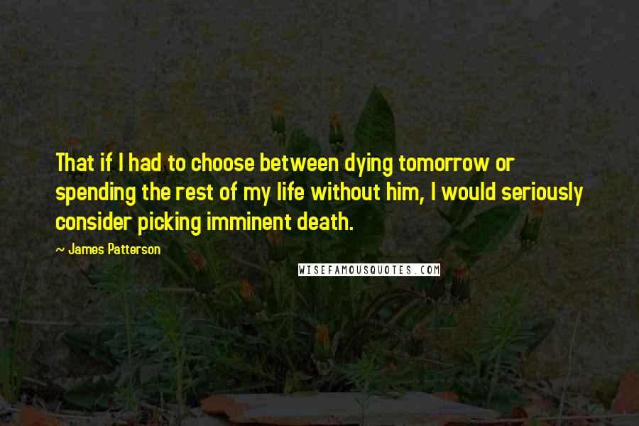 James Patterson Quotes: That if I had to choose between dying tomorrow or spending the rest of my life without him, I would seriously consider picking imminent death.