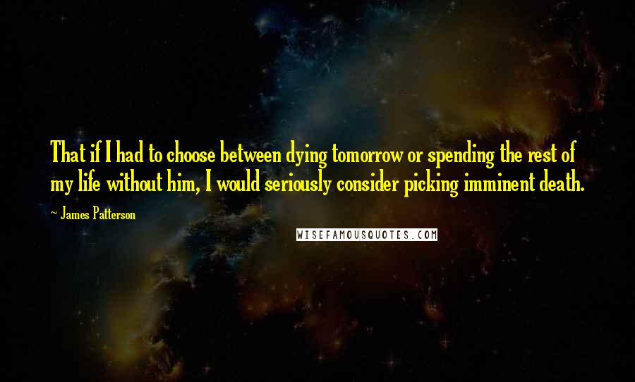 James Patterson Quotes: That if I had to choose between dying tomorrow or spending the rest of my life without him, I would seriously consider picking imminent death.