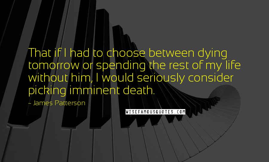 James Patterson Quotes: That if I had to choose between dying tomorrow or spending the rest of my life without him, I would seriously consider picking imminent death.