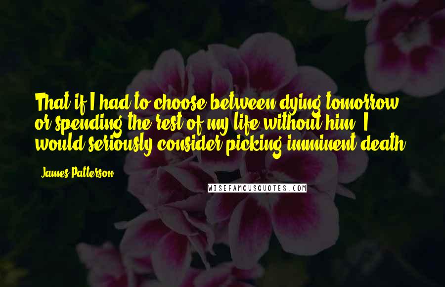 James Patterson Quotes: That if I had to choose between dying tomorrow or spending the rest of my life without him, I would seriously consider picking imminent death.
