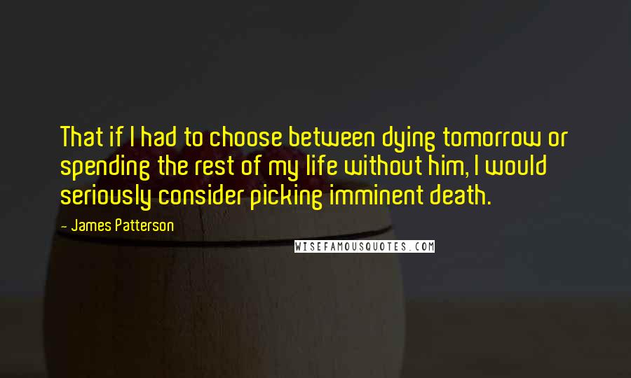 James Patterson Quotes: That if I had to choose between dying tomorrow or spending the rest of my life without him, I would seriously consider picking imminent death.