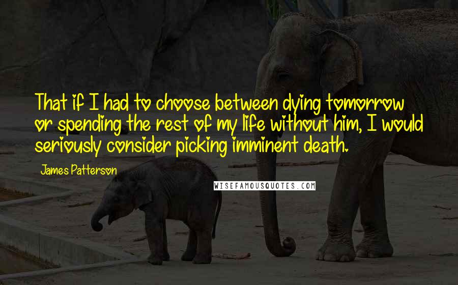 James Patterson Quotes: That if I had to choose between dying tomorrow or spending the rest of my life without him, I would seriously consider picking imminent death.