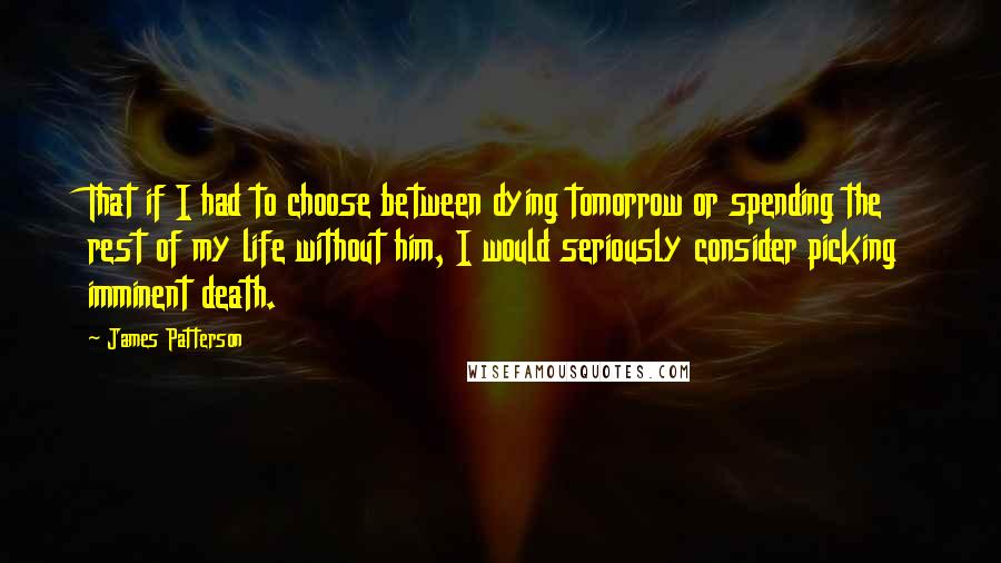 James Patterson Quotes: That if I had to choose between dying tomorrow or spending the rest of my life without him, I would seriously consider picking imminent death.