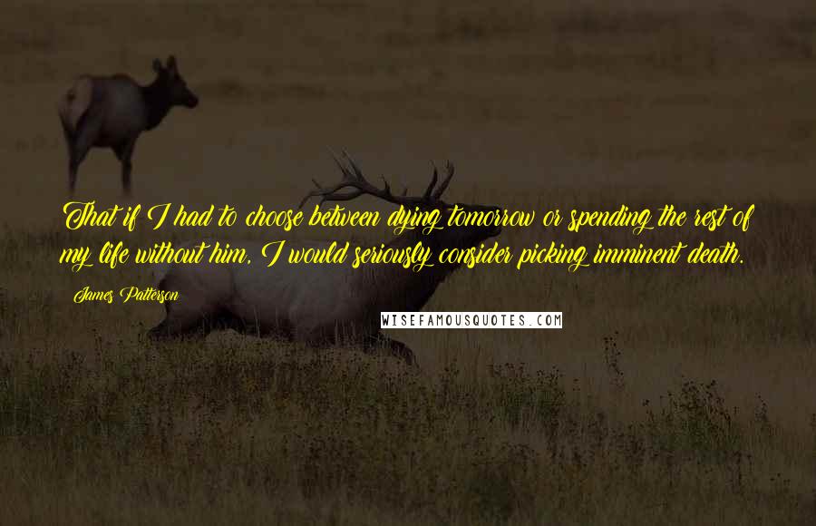 James Patterson Quotes: That if I had to choose between dying tomorrow or spending the rest of my life without him, I would seriously consider picking imminent death.