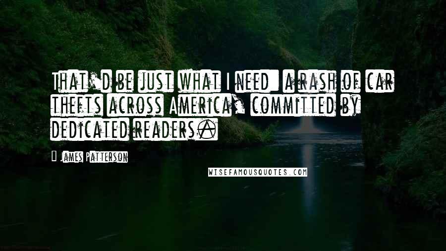 James Patterson Quotes: That'd be just what I need: a rash of car thefts across America, committed by dedicated readers.