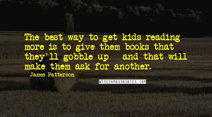 James Patterson Quotes: The best way to get kids reading more is to give them books that they'll gobble up - and that will make them ask for another.