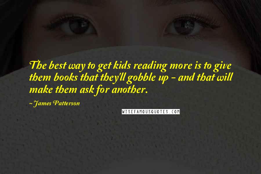 James Patterson Quotes: The best way to get kids reading more is to give them books that they'll gobble up - and that will make them ask for another.