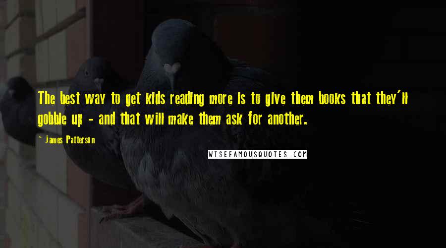 James Patterson Quotes: The best way to get kids reading more is to give them books that they'll gobble up - and that will make them ask for another.