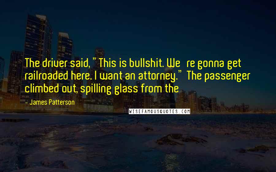 James Patterson Quotes: The driver said, "This is bullshit. We're gonna get railroaded here. I want an attorney." The passenger climbed out, spilling glass from the