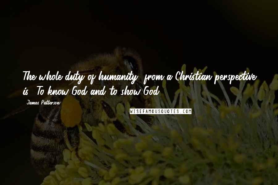 James Patterson Quotes: The whole duty of humanity, from a Christian perspective is: 'To know God and to show God.'