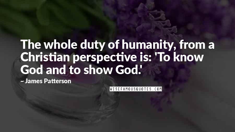 James Patterson Quotes: The whole duty of humanity, from a Christian perspective is: 'To know God and to show God.'