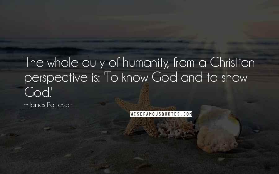 James Patterson Quotes: The whole duty of humanity, from a Christian perspective is: 'To know God and to show God.'
