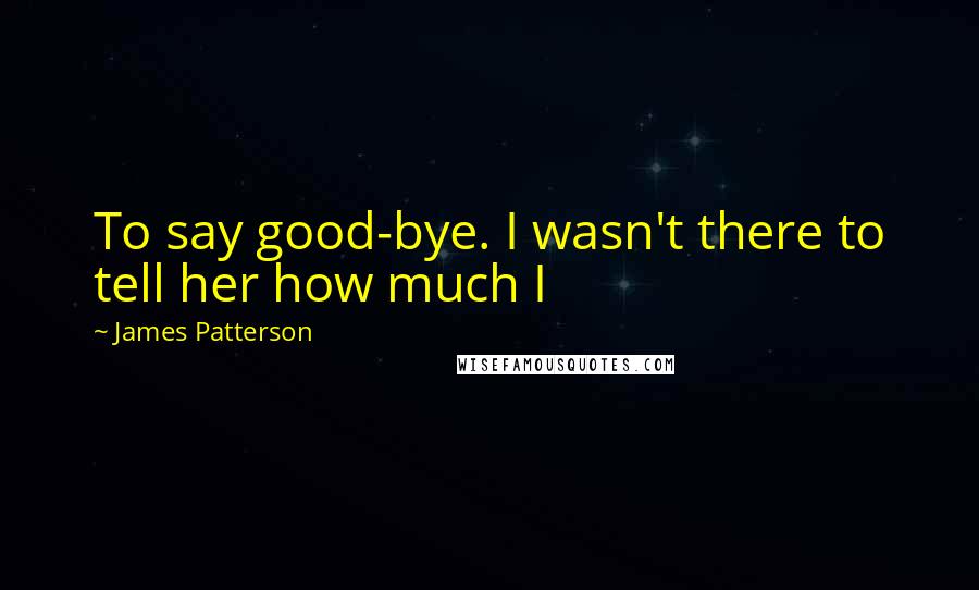 James Patterson Quotes: To say good-bye. I wasn't there to tell her how much I
