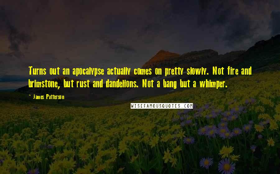 James Patterson Quotes: Turns out an apocalypse actually comes on pretty slowly. Not fire and brimstone, but rust and dandelions. Not a bang but a whimper.