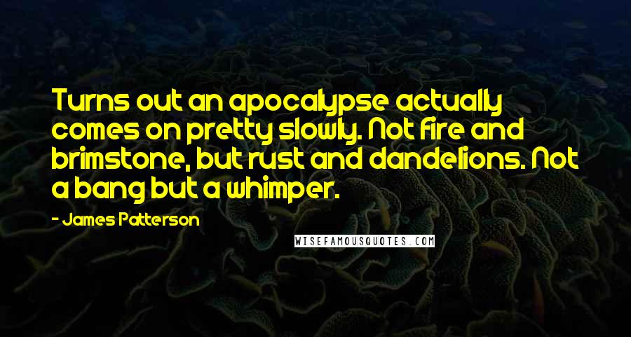 James Patterson Quotes: Turns out an apocalypse actually comes on pretty slowly. Not fire and brimstone, but rust and dandelions. Not a bang but a whimper.