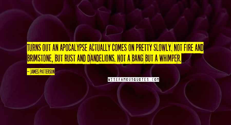 James Patterson Quotes: Turns out an apocalypse actually comes on pretty slowly. Not fire and brimstone, but rust and dandelions. Not a bang but a whimper.