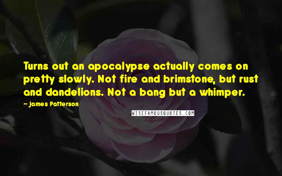 James Patterson Quotes: Turns out an apocalypse actually comes on pretty slowly. Not fire and brimstone, but rust and dandelions. Not a bang but a whimper.