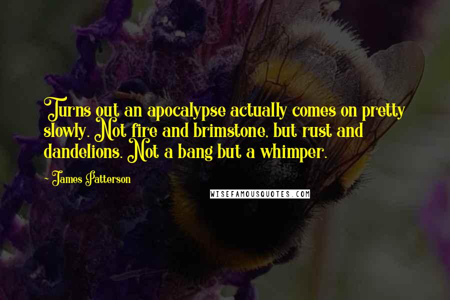 James Patterson Quotes: Turns out an apocalypse actually comes on pretty slowly. Not fire and brimstone, but rust and dandelions. Not a bang but a whimper.