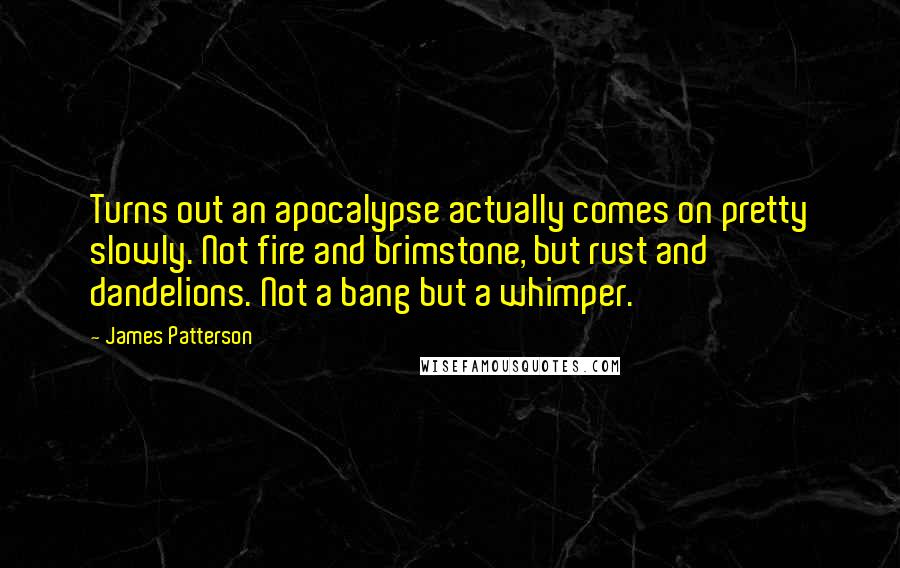 James Patterson Quotes: Turns out an apocalypse actually comes on pretty slowly. Not fire and brimstone, but rust and dandelions. Not a bang but a whimper.