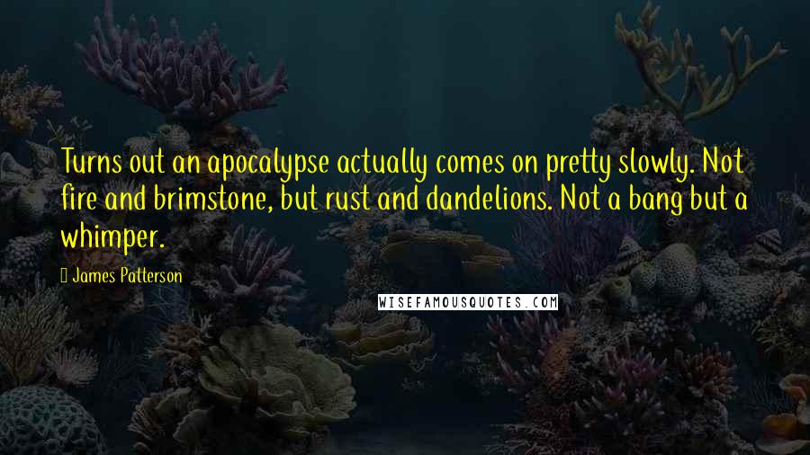 James Patterson Quotes: Turns out an apocalypse actually comes on pretty slowly. Not fire and brimstone, but rust and dandelions. Not a bang but a whimper.