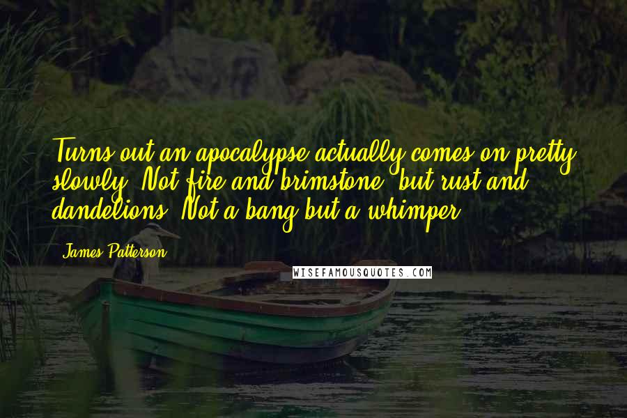 James Patterson Quotes: Turns out an apocalypse actually comes on pretty slowly. Not fire and brimstone, but rust and dandelions. Not a bang but a whimper.