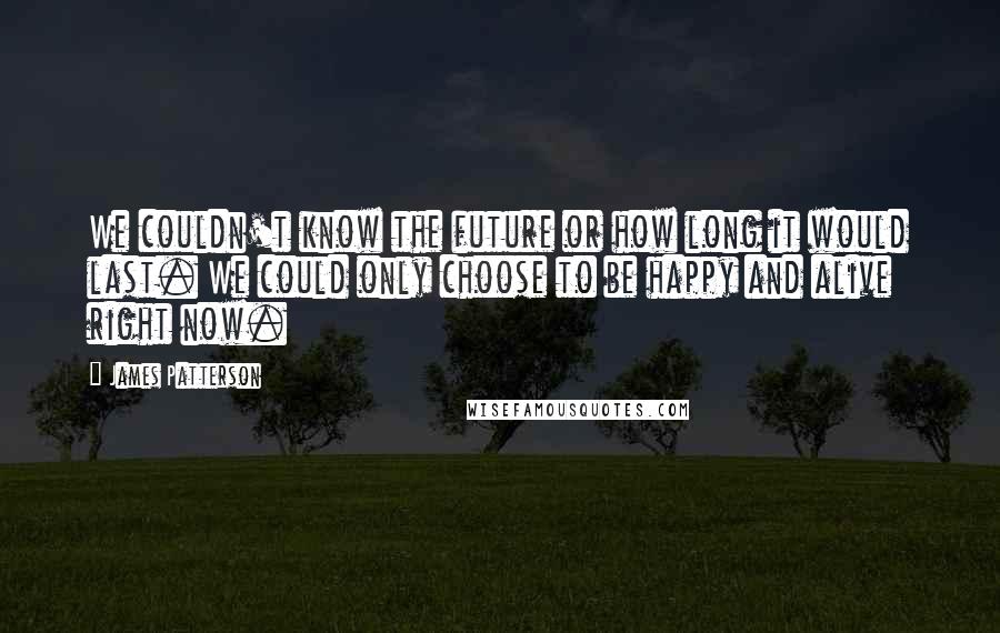 James Patterson Quotes: We couldn't know the future or how long it would last. We could only choose to be happy and alive right now.