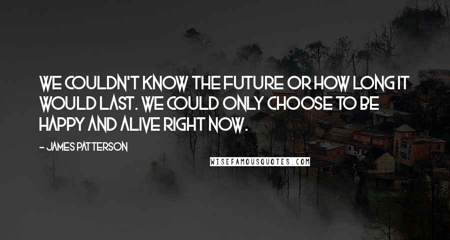 James Patterson Quotes: We couldn't know the future or how long it would last. We could only choose to be happy and alive right now.