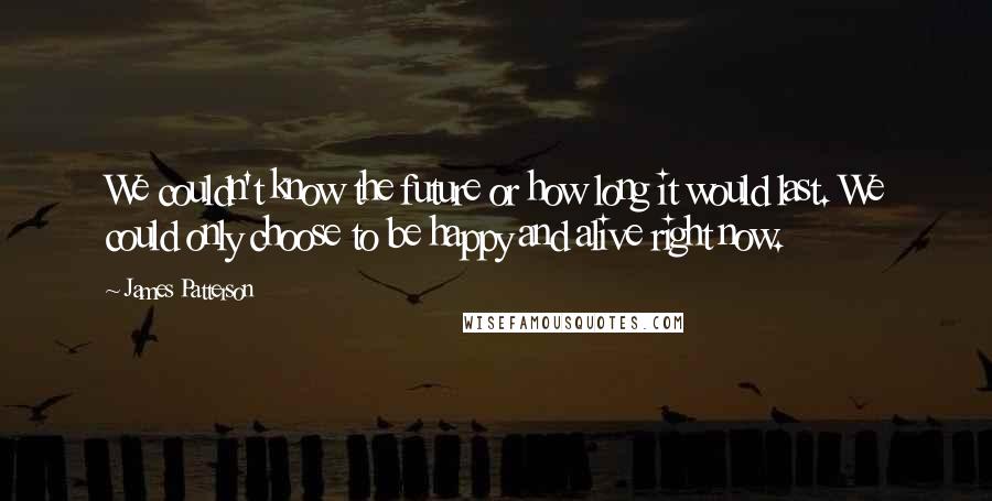 James Patterson Quotes: We couldn't know the future or how long it would last. We could only choose to be happy and alive right now.