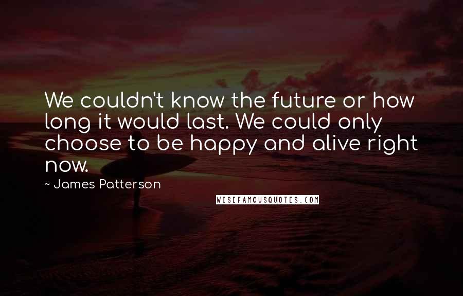 James Patterson Quotes: We couldn't know the future or how long it would last. We could only choose to be happy and alive right now.