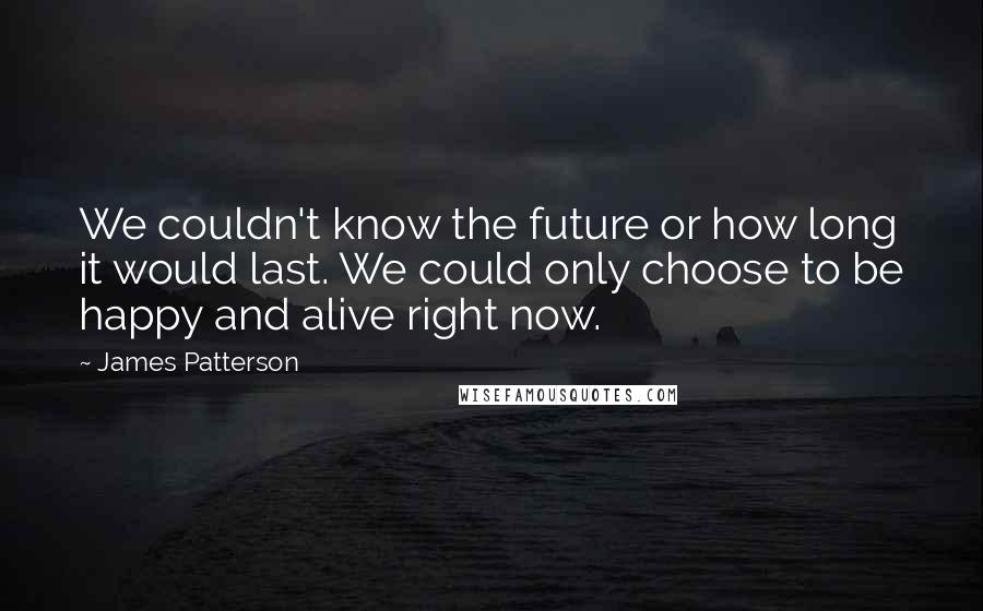 James Patterson Quotes: We couldn't know the future or how long it would last. We could only choose to be happy and alive right now.